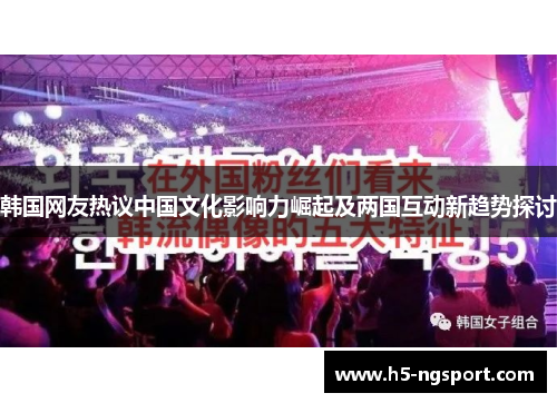 韩国网友热议中国文化影响力崛起及两国互动新趋势探讨
